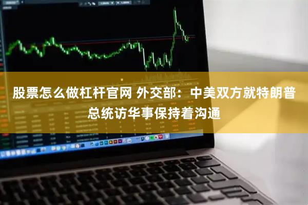 股票怎么做杠杆官网 外交部：中美双方就特朗普总统访华事保持着沟通