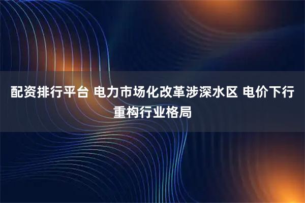 配资排行平台 电力市场化改革涉深水区 电价下行重构行业格局