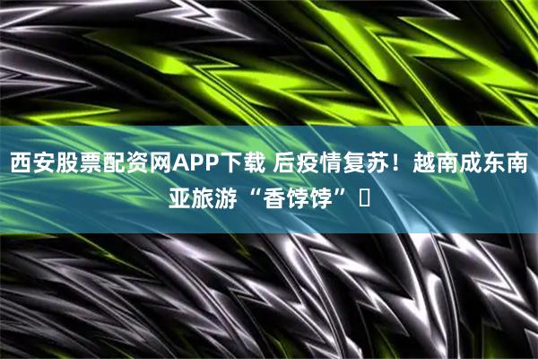 西安股票配资网APP下载 后疫情复苏！越南成东南亚旅游 “香饽饽” ️