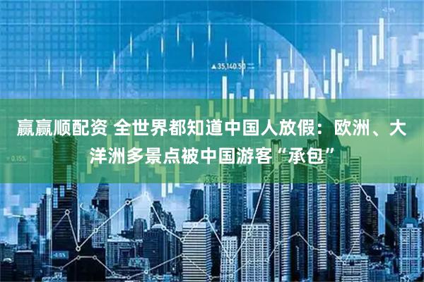 赢赢顺配资 全世界都知道中国人放假：欧洲、大洋洲多景点被中国游客“承包”