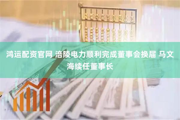 鸿运配资官网 涪陵电力顺利完成董事会换届 马文海续任董事长