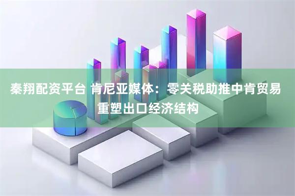 秦翔配资平台 肯尼亚媒体：零关税助推中肯贸易 重塑出口经济结构
