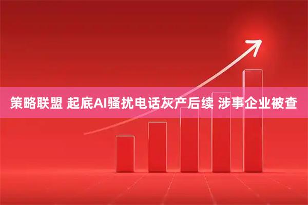 策略联盟 起底AI骚扰电话灰产后续 涉事企业被查
