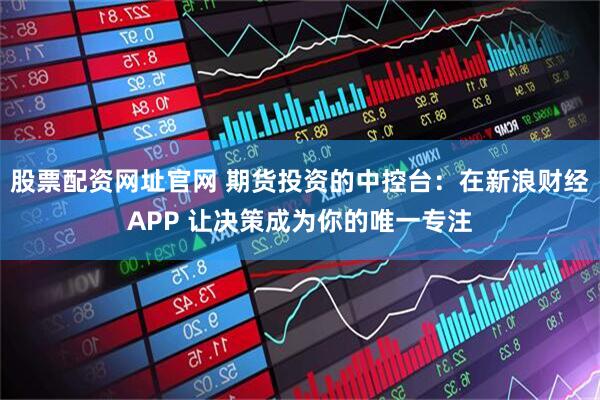 股票配资网址官网 期货投资的中控台：在新浪财经APP 让决策成为你的唯一专注