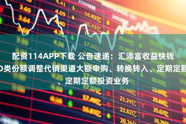配资114APP下载 公告速递：汇添富收益快钱货币基金D类份额调整代销渠道大额申购、转换转入、定期定额投资业务