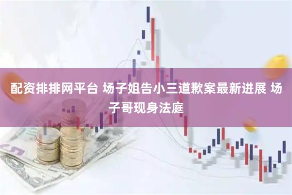 配资排排网平台 场子姐告小三道歉案最新进展 场子哥现身法庭