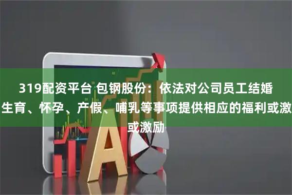 319配资平台 包钢股份：依法对公司员工结婚、生育、怀孕、产假、哺乳等事项提供相应的福利或激励