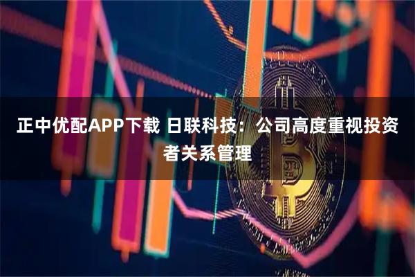 正中优配APP下载 日联科技：公司高度重视投资者关系管理