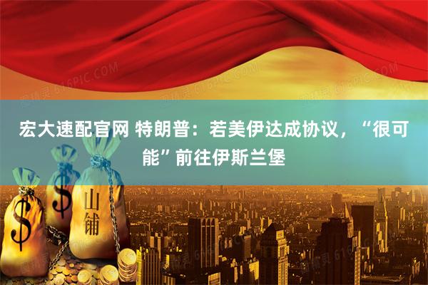 宏大速配官网 特朗普：若美伊达成协议，“很可能”前往伊斯兰堡