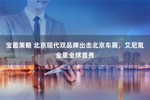 宝盈策略 北京现代双品牌出击北京车展，艾尼氪金星全球首秀