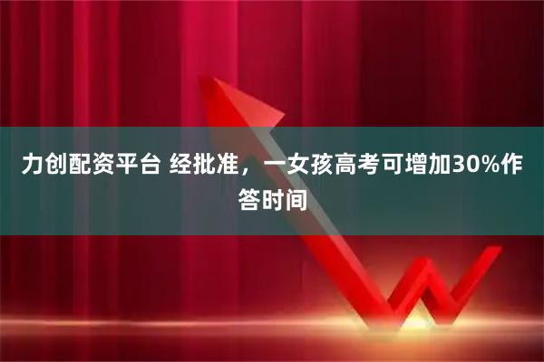 力创配资平台 经批准，一女孩高考可增加30%作答时间