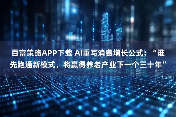 百富策略APP下载 AI重写消费增长公式：“谁先跑通新模式，将赢得养老产业下一个三十年”